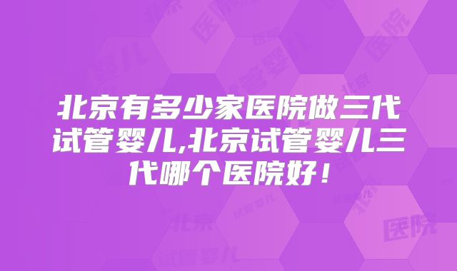 北京有多少家医院做三代试管婴儿,北京试管婴儿三代哪个医院好！