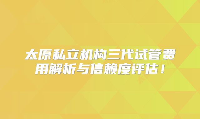 太原私立机构三代试管费用解析与信赖度评估！