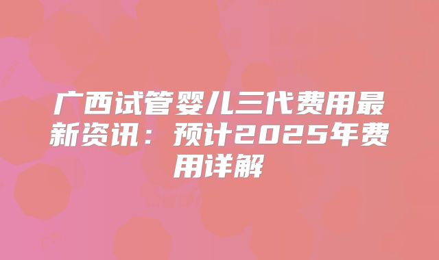广西试管婴儿三代费用最新资讯：预计2025年费用详解