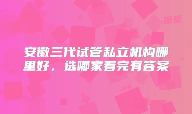 安徽三代试管私立机构哪里好,选哪家看完有答案