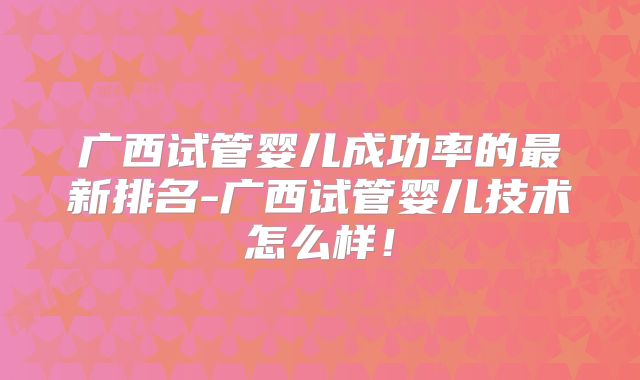 广西试管婴儿成功率的最新排名-广西试管婴儿技术怎么样！