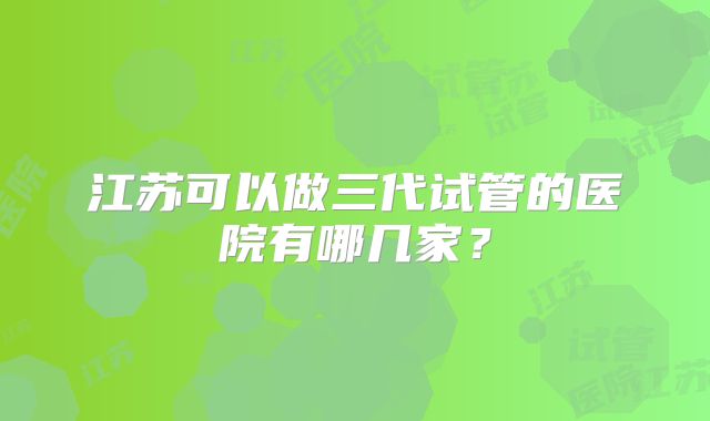 江苏可以做三代试管的医院有哪几家？