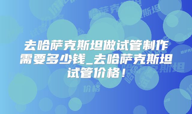 去哈萨克斯坦做试管制作需要多少钱_去哈萨克斯坦试管价格！