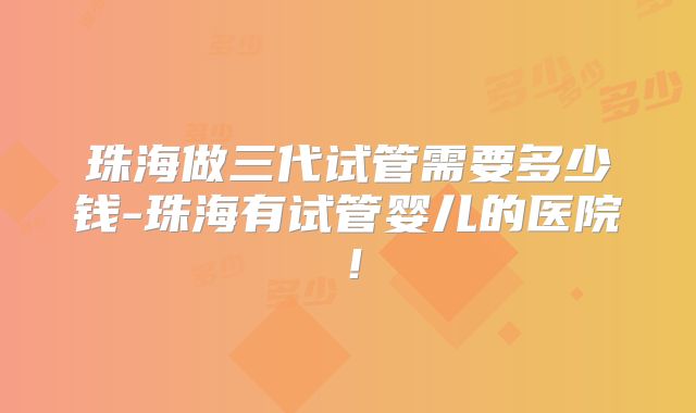 珠海做三代试管需要多少钱-珠海有试管婴儿的医院！