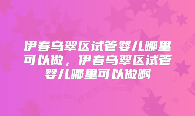 伊春乌翠区试管婴儿哪里可以做，伊春乌翠区试管婴儿哪里可以做啊