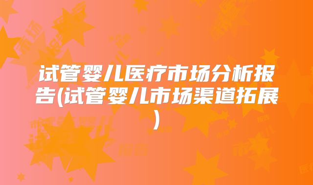 试管婴儿医疗市场分析报告(试管婴儿市场渠道拓展)
