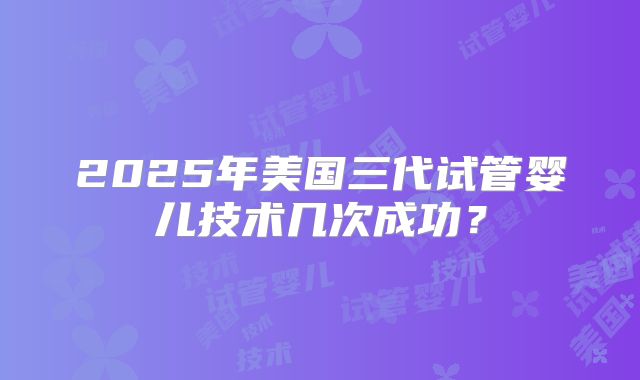 2025年美国三代试管婴儿技术几次成功?