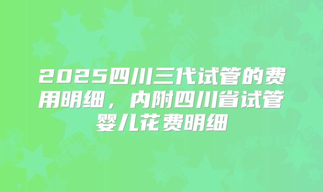 2025四川三代试管的费用明细，内附四川省试管婴儿花费明细