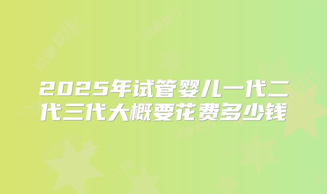 2025年试管婴儿一代二代三代大概要花费多少钱