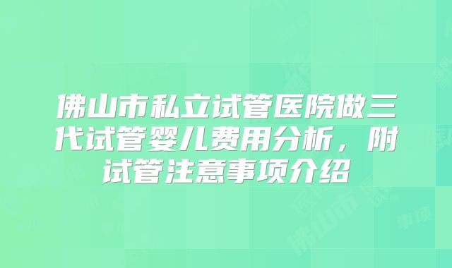佛山市私立试管医院做三代试管婴儿费用分析，附试管注意事项介绍