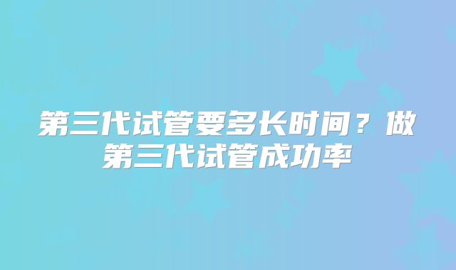 第三代试管要多长时间?做第三代试管成功率