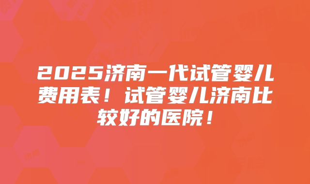 2025济南一代试管婴儿费用表!试管婴儿济南比较好的医院!