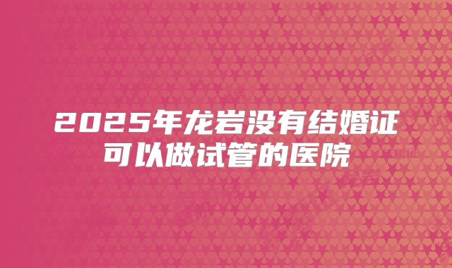 2025年龙岩没有结婚证可以做试管的医院