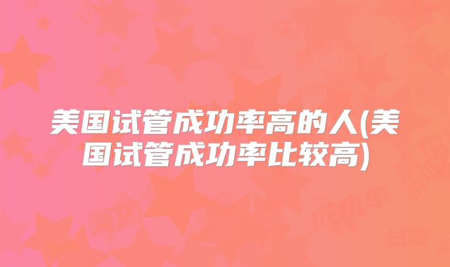 美国试管成功率高的人(美国试管成功率比较高)