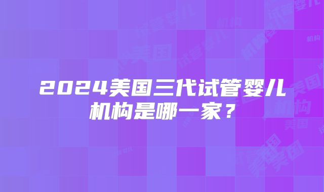 2024美国三代试管婴儿机构是哪一家？