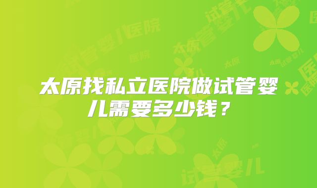太原找私立医院做试管婴儿需要多少钱？