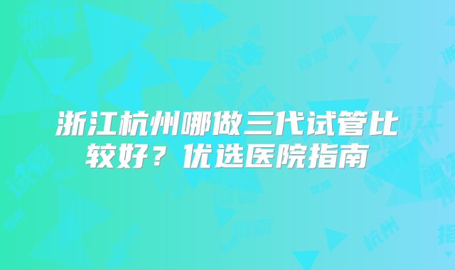 浙江杭州哪做三代试管比较好？优选医院指南
