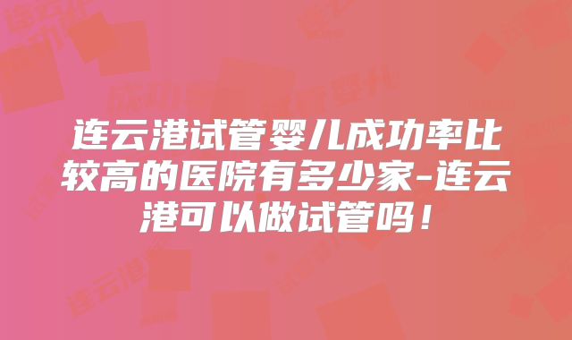连云港试管婴儿成功率比较高的医院有多少家-连云港可以做试管吗!