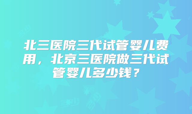 北三医院三代试管婴儿费用，北京三医院做三代试管婴儿多少钱？