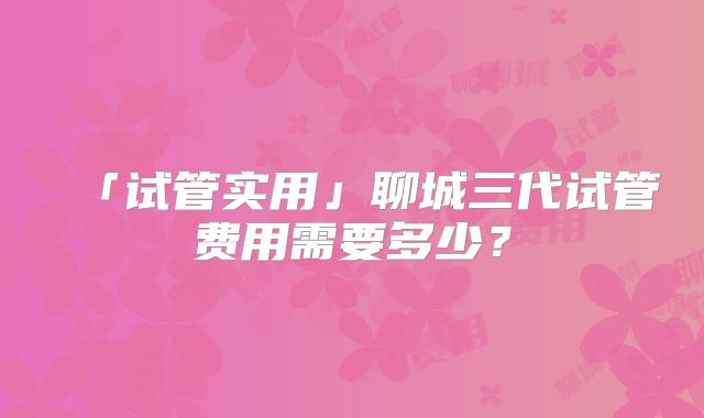 「试管实用」聊城三代试管费用需要多少？