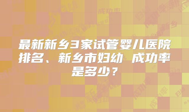 最新新乡3家试管婴儿医院排名、新乡市妇幼 成功率是多少？
