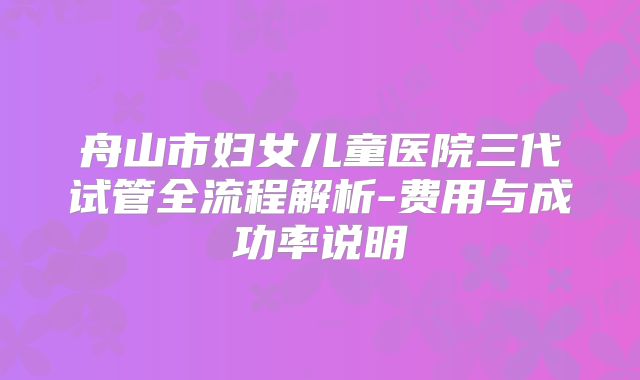 舟山市妇女儿童医院三代试管全流程解析-费用与成功率说明
