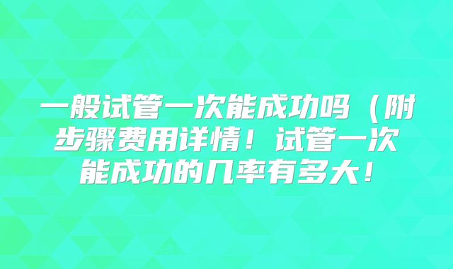 一般试管一次能成功吗（附步骤费用详情！试管一次能成功的几率有多大！