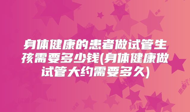 身体健康的患者做试管生孩需要多少钱(身体健康做试管大约需要多久)