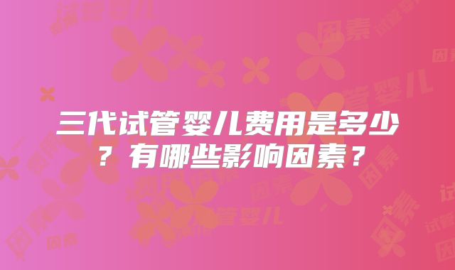 三代试管婴儿费用是多少？有哪些影响因素？