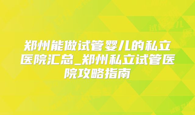 郑州能做试管婴儿的私立医院汇总_郑州私立试管医院攻略指南