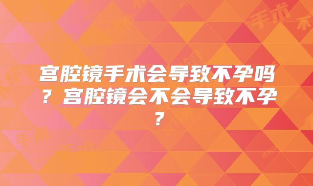宫腔镜手术会导致不孕吗？宫腔镜会不会导致不孕？