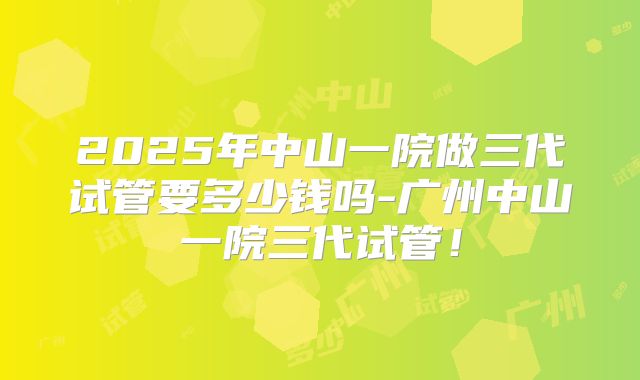 2025年中山一院做三代试管要多少钱吗-广州中山一院三代试管！