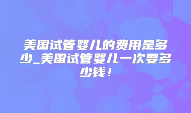 美国试管婴儿的费用是多少_美国试管婴儿一次要多少钱!