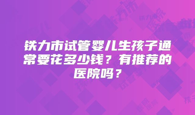 铁力市试管婴儿生孩子通常要花多少钱？有推荐的医院吗？