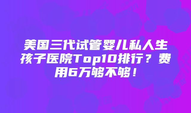 美国三代试管婴儿私人生孩子医院Top10排行?费用6万够不够!