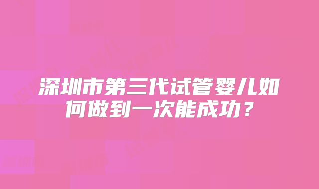 深圳市第三代试管婴儿如何做到一次能成功？