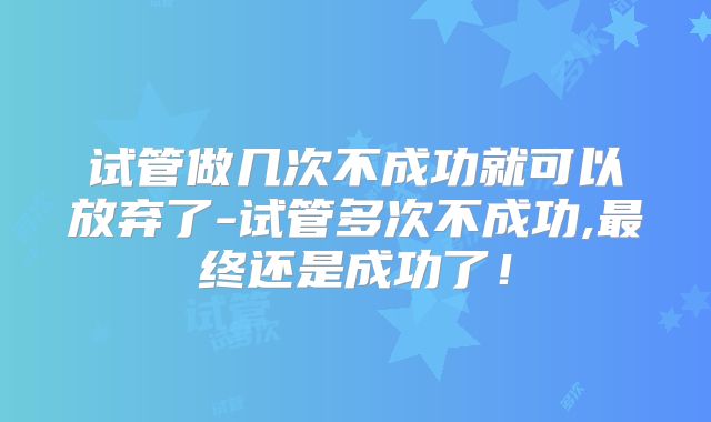 试管做几次不成功就可以放弃了-试管多次不成功,最终还是成功了!