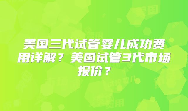 美国三代试管婴儿成功费用详解？美国试管3代市场报价？