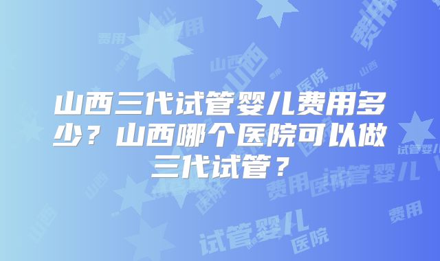 山西三代试管婴儿费用多少？山西哪个医院可以做三代试管？