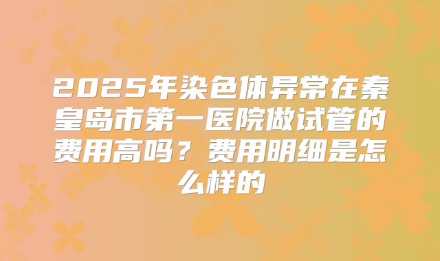 2025年染色体异常在秦皇岛市第一医院做试管的费用高吗?费用明细是怎么样的
