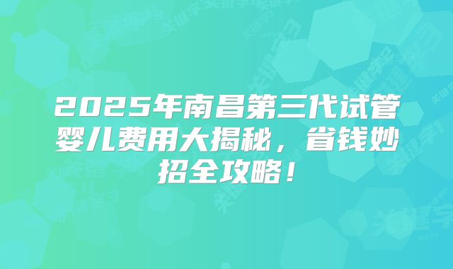 2025年南昌第三代试管婴儿费用大揭秘，省钱妙招全攻略！