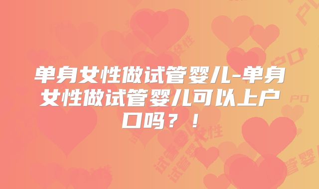 单身女性做试管婴儿-单身女性做试管婴儿可以上户口吗？！