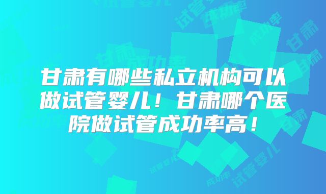 甘肃有哪些私立机构可以做试管婴儿！甘肃哪个医院做试管成功率高！