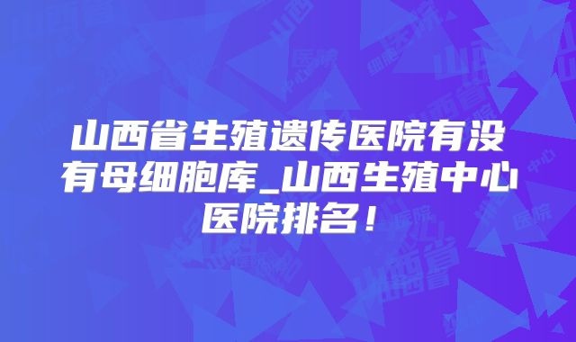山西省生殖遗传医院有没有母细胞库_山西生殖中心医院排名！