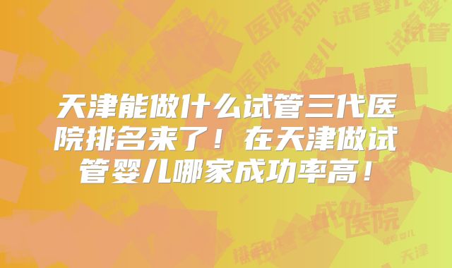 天津能做什么试管三代医院排名来了！在天津做试管婴儿哪家成功率高！