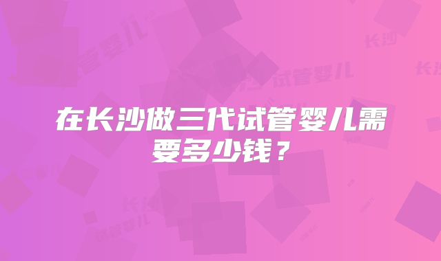 在长沙做三代试管婴儿需要多少钱？