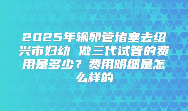 2025年输卵管堵塞去绍兴市妇幼 做三代试管的费用是多少?费用明细是怎么样的
