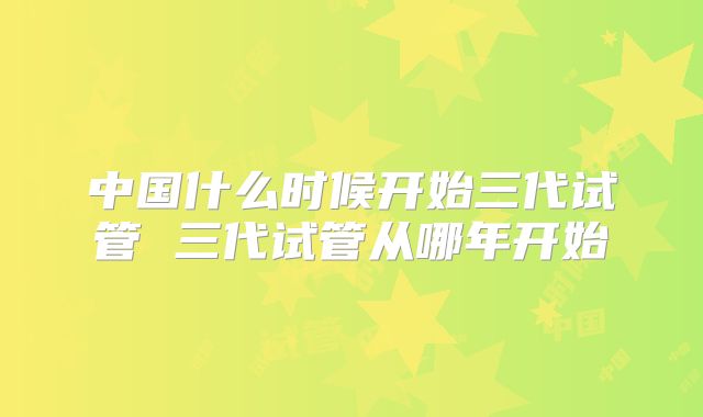 中国什么时候开始三代试管 三代试管从哪年开始
