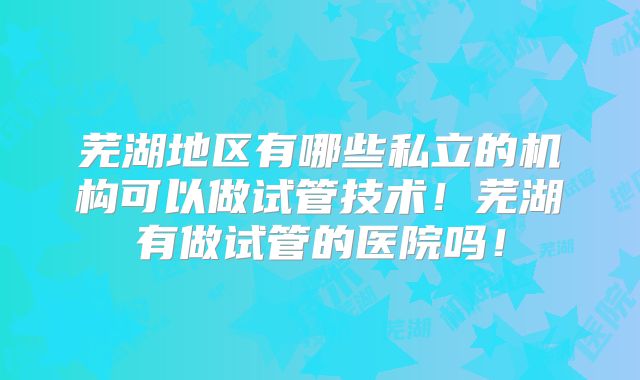 芜湖地区有哪些私立的机构可以做试管技术！芜湖有做试管的医院吗！