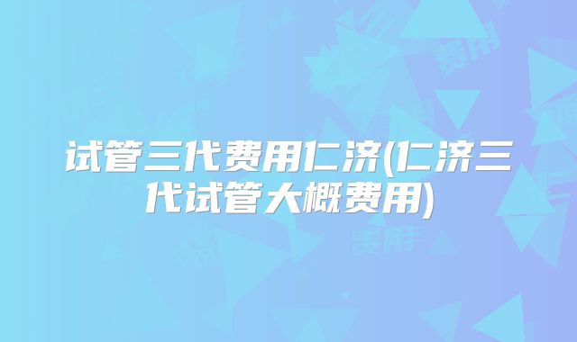 试管三代费用仁济(仁济三代试管大概费用)